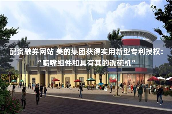 配资融券网站 美的集团获得实用新型专利授权：“喷嘴组件和具有其的洗碗机”