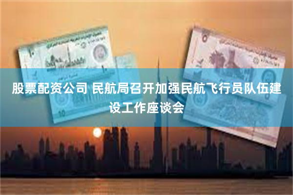 股票配资公司 民航局召开加强民航飞行员队伍建设工作座谈会