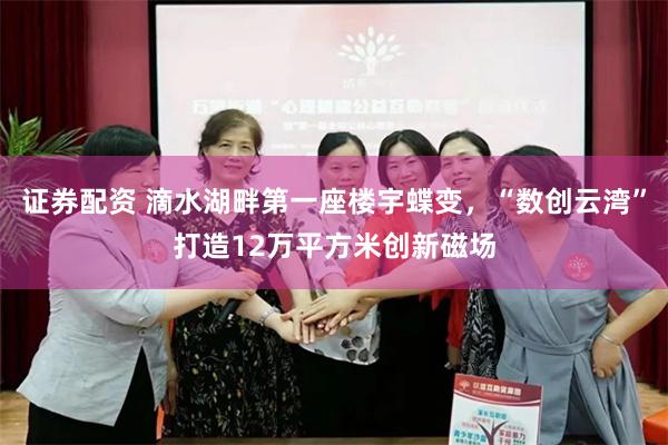 证券配资 滴水湖畔第一座楼宇蝶变，“数创云湾”打造12万平方米创新磁场