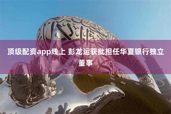 顶级配资app线上 彭龙运获批担任华夏银行独立董事