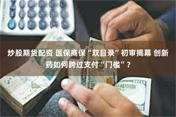 炒股期货配资 医保商保“双目录”初审揭幕 创新药如何跨过支付“门槛”？