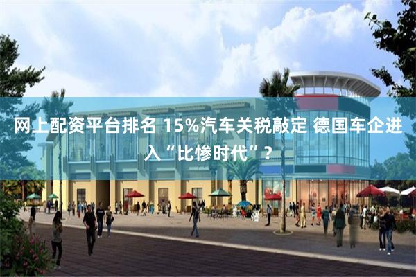网上配资平台排名 15%汽车关税敲定 德国车企进入“比惨时代”？
