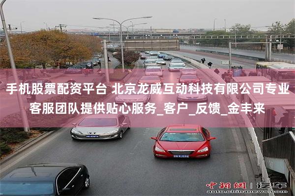 手机股票配资平台 北京龙威互动科技有限公司专业客服团队提供贴心服务_客户_反馈_金丰来