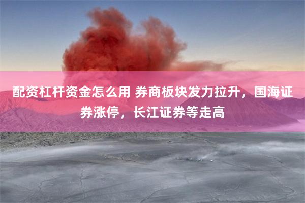配资杠杆资金怎么用 券商板块发力拉升,国海证券涨停,长江证券等走高