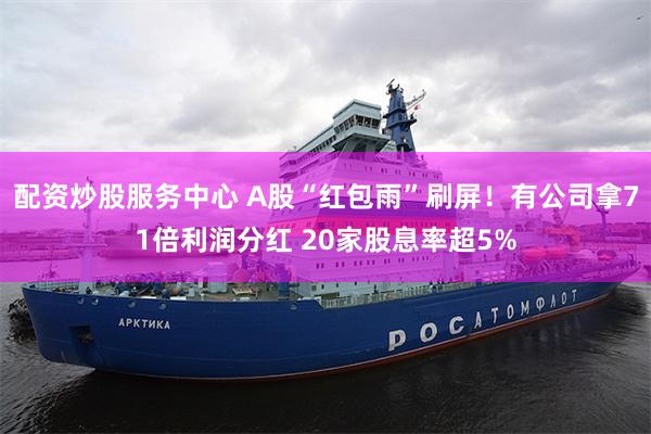 配资炒股服务中心 A股“红包雨”刷屏!有公司拿71倍利润分红 20家股息率超5%