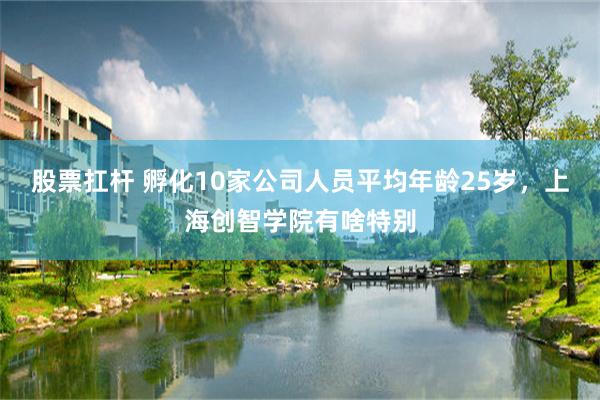 股票扛杆 孵化10家公司人员平均年龄25岁，上海创智学院有啥特别