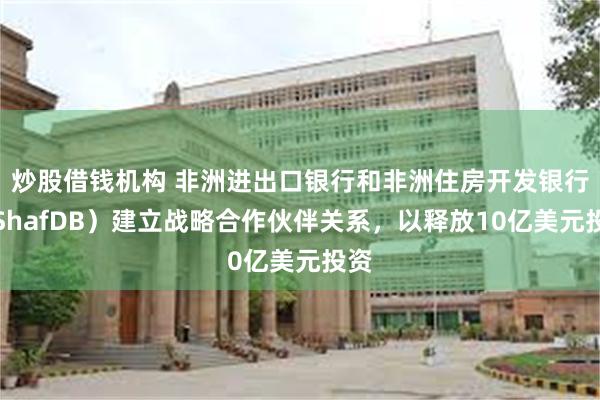 炒股借钱机构 非洲进出口银行和非洲住房开发银行（ShafDB）建立战略合作伙伴关系，以释放10亿美元投资
