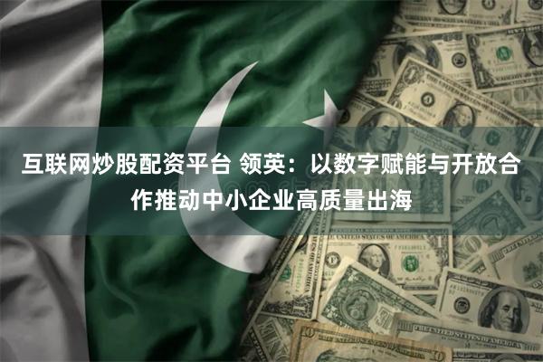 互联网炒股配资平台 领英:以数字赋能与开放合作推动中小企业高质量出海