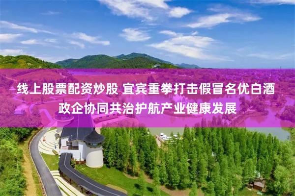 线上股票配资炒股 宜宾重拳打击假冒名优白酒 政企协同共治护航产业健康发展