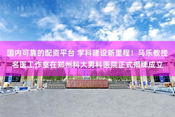国内可靠的配资平台 学科建设新里程！马乐教授名医工作室在郑州科大男科医院正式揭牌成立