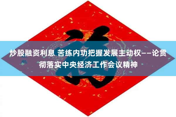 炒股融资利息 苦练内功把握发展主动权——论贯彻落实中央经济工作会议精神